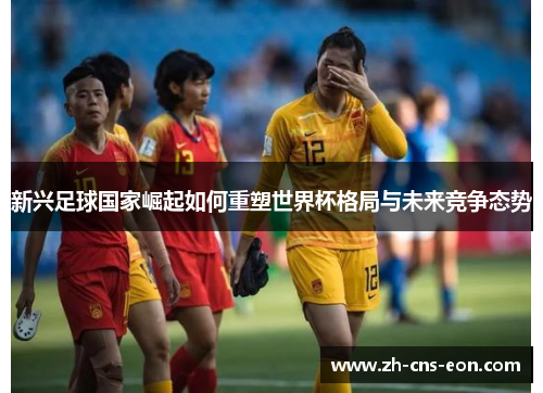 新兴足球国家崛起如何重塑世界杯格局与未来竞争态势