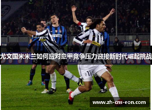 尤文国米米兰如何应对意甲竞争压力迎接新时代崛起挑战