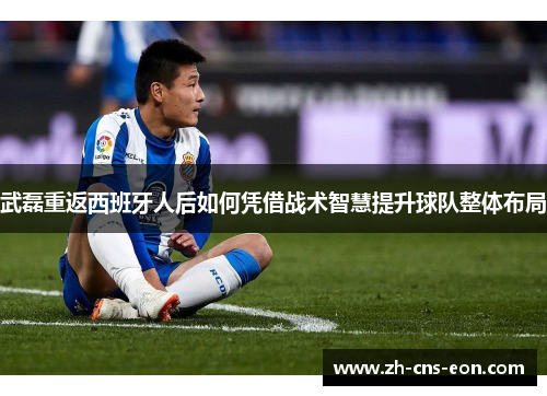 武磊重返西班牙人后如何凭借战术智慧提升球队整体布局