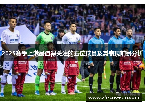 2025赛季上港最值得关注的五位球员及其表现前景分析