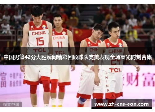 中国男篮42分大胜瞬间精彩回顾球队完美表现全场高光时刻合集
