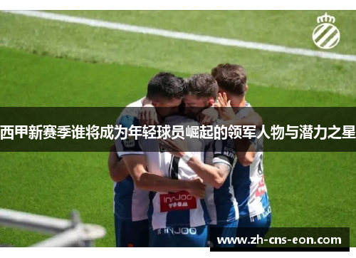 西甲新赛季谁将成为年轻球员崛起的领军人物与潜力之星