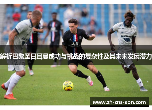 解析巴黎圣日耳曼成功与挑战的复杂性及其未来发展潜力