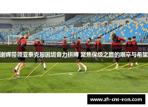 谢晖带领亚泰克服困境奋力拼搏 聚焦保级之路的艰辛与希望