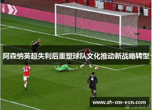 阿森纳英超失利后重塑球队文化推动新战略转型