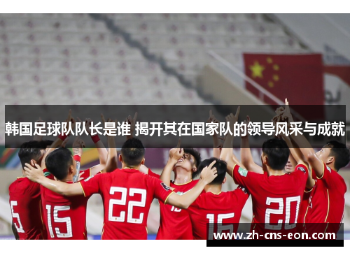 韩国足球队队长是谁 揭开其在国家队的领导风采与成就